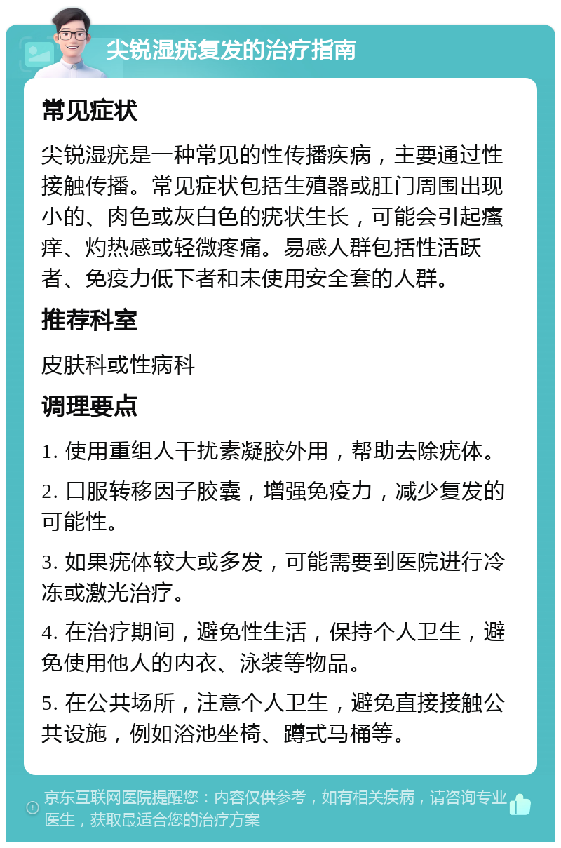 尖锐湿疣复发的治疗指南 常见症状 尖锐湿疣是一种常见的性传播疾病，主要通过性接触传播。常见症状包括生殖器或肛门周围出现小的、肉色或灰白色的疣状生长，可能会引起瘙痒、灼热感或轻微疼痛。易感人群包括性活跃者、免疫力低下者和未使用安全套的人群。 推荐科室 皮肤科或性病科 调理要点 1. 使用重组人干扰素凝胶外用，帮助去除疣体。 2. 口服转移因子胶囊，增强免疫力，减少复发的可能性。 3. 如果疣体较大或多发，可能需要到医院进行冷冻或激光治疗。 4. 在治疗期间，避免性生活，保持个人卫生，避免使用他人的内衣、泳装等物品。 5. 在公共场所，注意个人卫生，避免直接接触公共设施，例如浴池坐椅、蹲式马桶等。