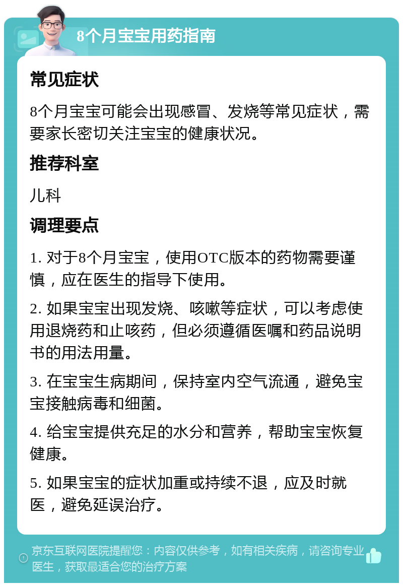 8个月宝宝用药指南 常见症状 8个月宝宝可能会出现感冒、发烧等常见症状，需要家长密切关注宝宝的健康状况。 推荐科室 儿科 调理要点 1. 对于8个月宝宝，使用OTC版本的药物需要谨慎，应在医生的指导下使用。 2. 如果宝宝出现发烧、咳嗽等症状，可以考虑使用退烧药和止咳药，但必须遵循医嘱和药品说明书的用法用量。 3. 在宝宝生病期间，保持室内空气流通，避免宝宝接触病毒和细菌。 4. 给宝宝提供充足的水分和营养，帮助宝宝恢复健康。 5. 如果宝宝的症状加重或持续不退，应及时就医，避免延误治疗。