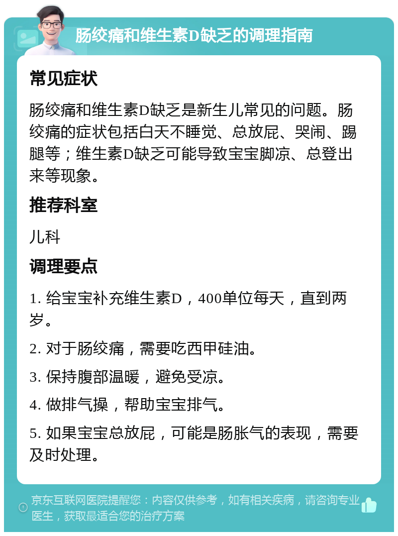 肠绞痛和维生素D缺乏的调理指南 常见症状 肠绞痛和维生素D缺乏是新生儿常见的问题。肠绞痛的症状包括白天不睡觉、总放屁、哭闹、踢腿等；维生素D缺乏可能导致宝宝脚凉、总登出来等现象。 推荐科室 儿科 调理要点 1. 给宝宝补充维生素D，400单位每天，直到两岁。 2. 对于肠绞痛，需要吃西甲硅油。 3. 保持腹部温暖，避免受凉。 4. 做排气操，帮助宝宝排气。 5. 如果宝宝总放屁，可能是肠胀气的表现，需要及时处理。