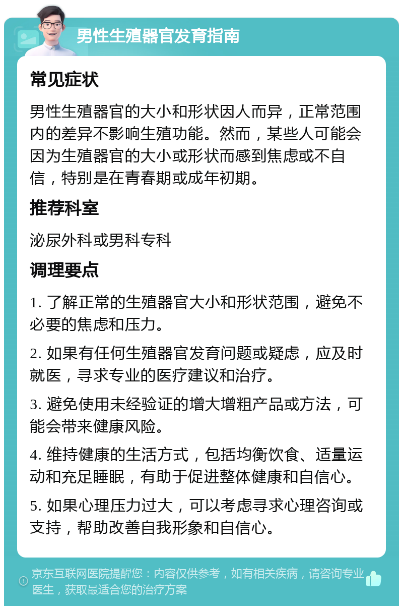 男性生殖器官发育指南 常见症状 男性生殖器官的大小和形状因人而异，正常范围内的差异不影响生殖功能。然而，某些人可能会因为生殖器官的大小或形状而感到焦虑或不自信，特别是在青春期或成年初期。 推荐科室 泌尿外科或男科专科 调理要点 1. 了解正常的生殖器官大小和形状范围，避免不必要的焦虑和压力。 2. 如果有任何生殖器官发育问题或疑虑，应及时就医，寻求专业的医疗建议和治疗。 3. 避免使用未经验证的增大增粗产品或方法，可能会带来健康风险。 4. 维持健康的生活方式，包括均衡饮食、适量运动和充足睡眠，有助于促进整体健康和自信心。 5. 如果心理压力过大，可以考虑寻求心理咨询或支持，帮助改善自我形象和自信心。