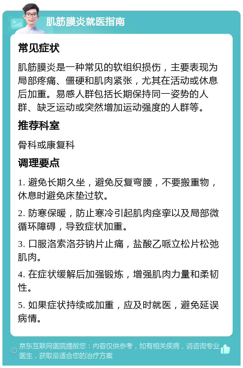 肌筋膜炎就医指南 常见症状 肌筋膜炎是一种常见的软组织损伤，主要表现为局部疼痛、僵硬和肌肉紧张，尤其在活动或休息后加重。易感人群包括长期保持同一姿势的人群、缺乏运动或突然增加运动强度的人群等。 推荐科室 骨科或康复科 调理要点 1. 避免长期久坐，避免反复弯腰，不要搬重物，休息时避免床垫过软。 2. 防寒保暖，防止寒冷引起肌肉痉挛以及局部微循环障碍，导致症状加重。 3. 口服洛索洛芬钠片止痛，盐酸乙哌立松片松弛肌肉。 4. 在症状缓解后加强锻炼，增强肌肉力量和柔韧性。 5. 如果症状持续或加重，应及时就医，避免延误病情。