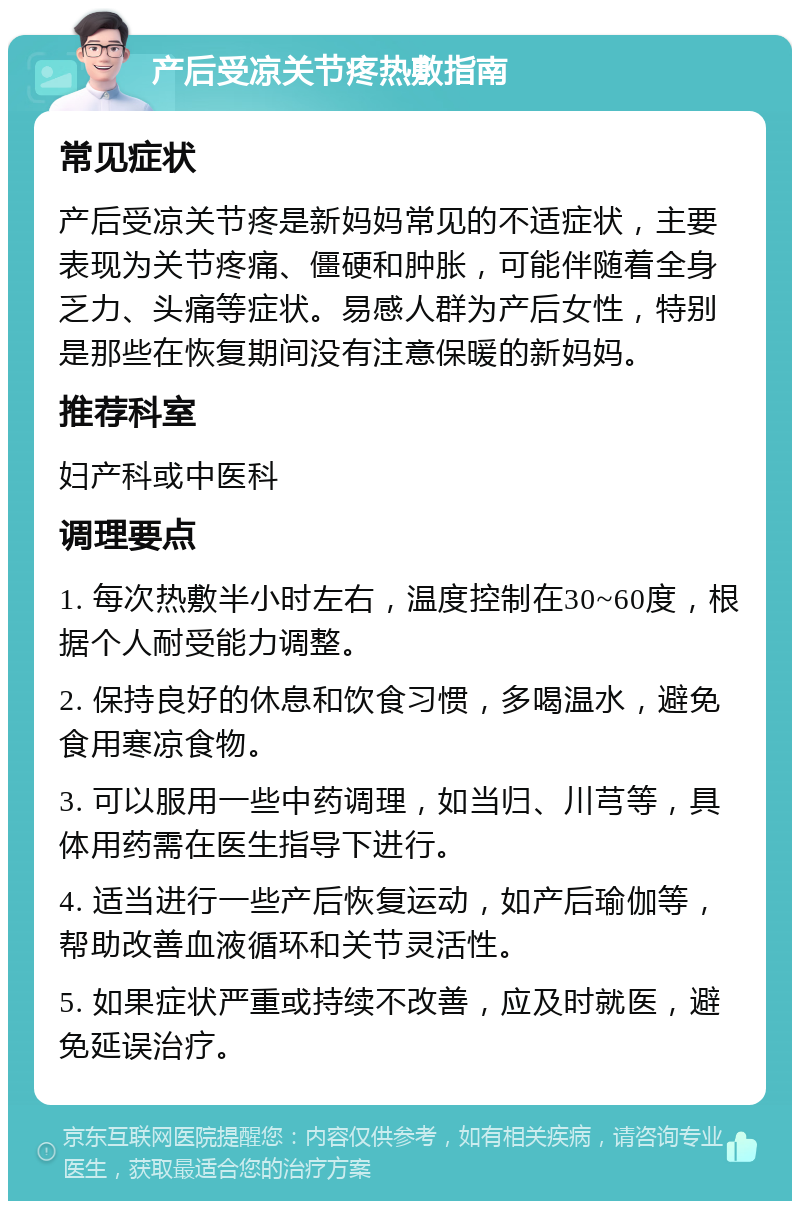 产后受凉关节疼热敷指南 常见症状 产后受凉关节疼是新妈妈常见的不适症状，主要表现为关节疼痛、僵硬和肿胀，可能伴随着全身乏力、头痛等症状。易感人群为产后女性，特别是那些在恢复期间没有注意保暖的新妈妈。 推荐科室 妇产科或中医科 调理要点 1. 每次热敷半小时左右，温度控制在30~60度，根据个人耐受能力调整。 2. 保持良好的休息和饮食习惯，多喝温水，避免食用寒凉食物。 3. 可以服用一些中药调理，如当归、川芎等，具体用药需在医生指导下进行。 4. 适当进行一些产后恢复运动，如产后瑜伽等，帮助改善血液循环和关节灵活性。 5. 如果症状严重或持续不改善，应及时就医，避免延误治疗。