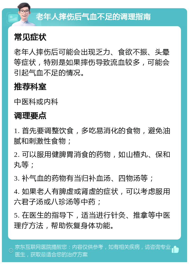 老年人摔伤后气血不足的调理指南 常见症状 老年人摔伤后可能会出现乏力、食欲不振、头晕等症状，特别是如果摔伤导致流血较多，可能会引起气血不足的情况。 推荐科室 中医科或内科 调理要点 1. 首先要调整饮食，多吃易消化的食物，避免油腻和刺激性食物； 2. 可以服用健脾胃消食的药物，如山楂丸、保和丸等； 3. 补气血的药物有当归补血汤、四物汤等； 4. 如果老人有脾虚或肾虚的症状，可以考虑服用六君子汤或八珍汤等中药； 5. 在医生的指导下，适当进行针灸、推拿等中医理疗方法，帮助恢复身体功能。