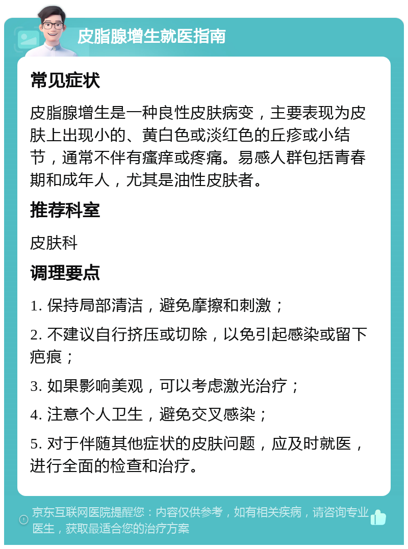 皮脂腺增生就医指南 常见症状 皮脂腺增生是一种良性皮肤病变，主要表现为皮肤上出现小的、黄白色或淡红色的丘疹或小结节，通常不伴有瘙痒或疼痛。易感人群包括青春期和成年人，尤其是油性皮肤者。 推荐科室 皮肤科 调理要点 1. 保持局部清洁，避免摩擦和刺激； 2. 不建议自行挤压或切除，以免引起感染或留下疤痕； 3. 如果影响美观，可以考虑激光治疗； 4. 注意个人卫生，避免交叉感染； 5. 对于伴随其他症状的皮肤问题，应及时就医，进行全面的检查和治疗。