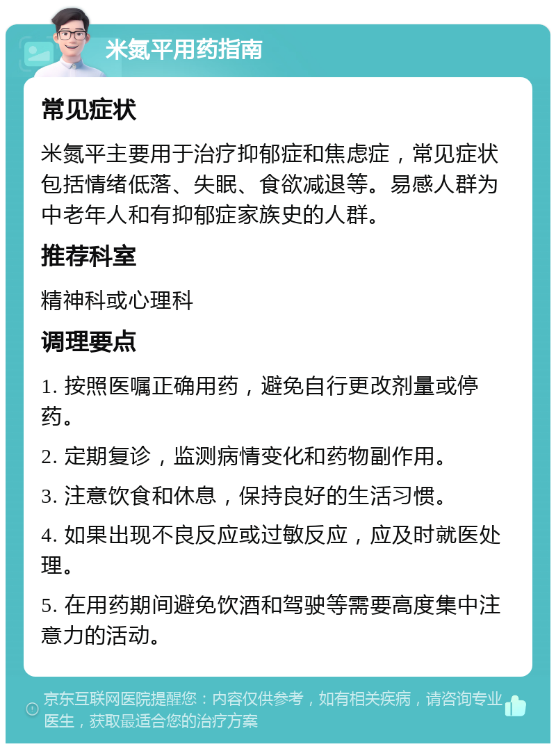 米氮平用药指南 常见症状 米氮平主要用于治疗抑郁症和焦虑症，常见症状包括情绪低落、失眠、食欲减退等。易感人群为中老年人和有抑郁症家族史的人群。 推荐科室 精神科或心理科 调理要点 1. 按照医嘱正确用药，避免自行更改剂量或停药。 2. 定期复诊，监测病情变化和药物副作用。 3. 注意饮食和休息，保持良好的生活习惯。 4. 如果出现不良反应或过敏反应，应及时就医处理。 5. 在用药期间避免饮酒和驾驶等需要高度集中注意力的活动。