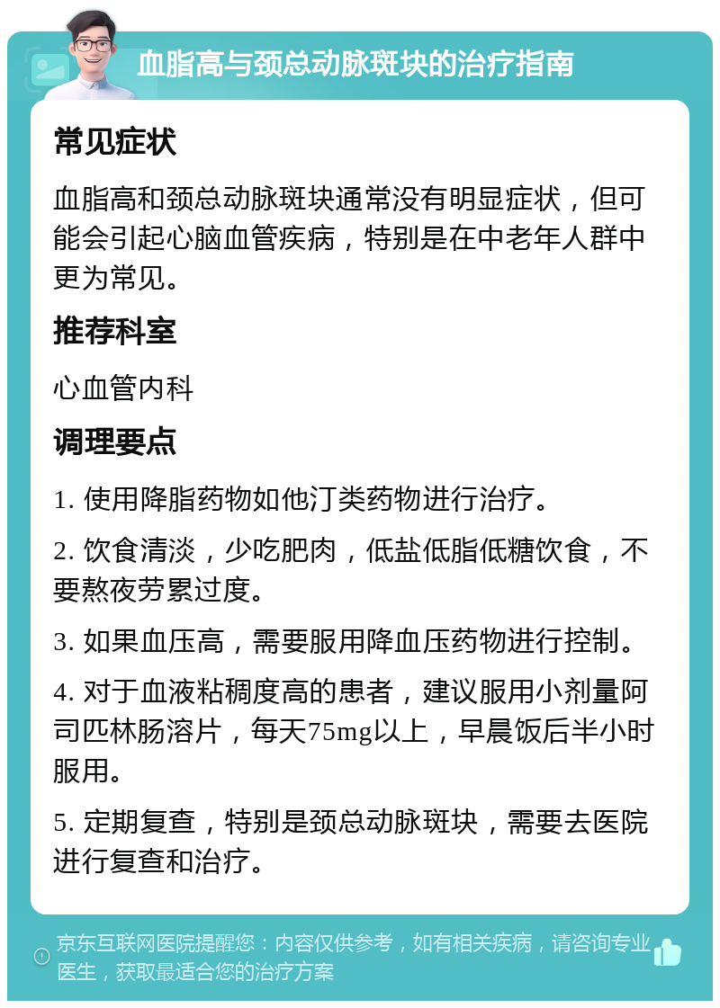 血脂高与颈总动脉斑块的治疗指南 常见症状 血脂高和颈总动脉斑块通常没有明显症状，但可能会引起心脑血管疾病，特别是在中老年人群中更为常见。 推荐科室 心血管内科 调理要点 1. 使用降脂药物如他汀类药物进行治疗。 2. 饮食清淡，少吃肥肉，低盐低脂低糖饮食，不要熬夜劳累过度。 3. 如果血压高，需要服用降血压药物进行控制。 4. 对于血液粘稠度高的患者，建议服用小剂量阿司匹林肠溶片，每天75mg以上，早晨饭后半小时服用。 5. 定期复查，特别是颈总动脉斑块，需要去医院进行复查和治疗。