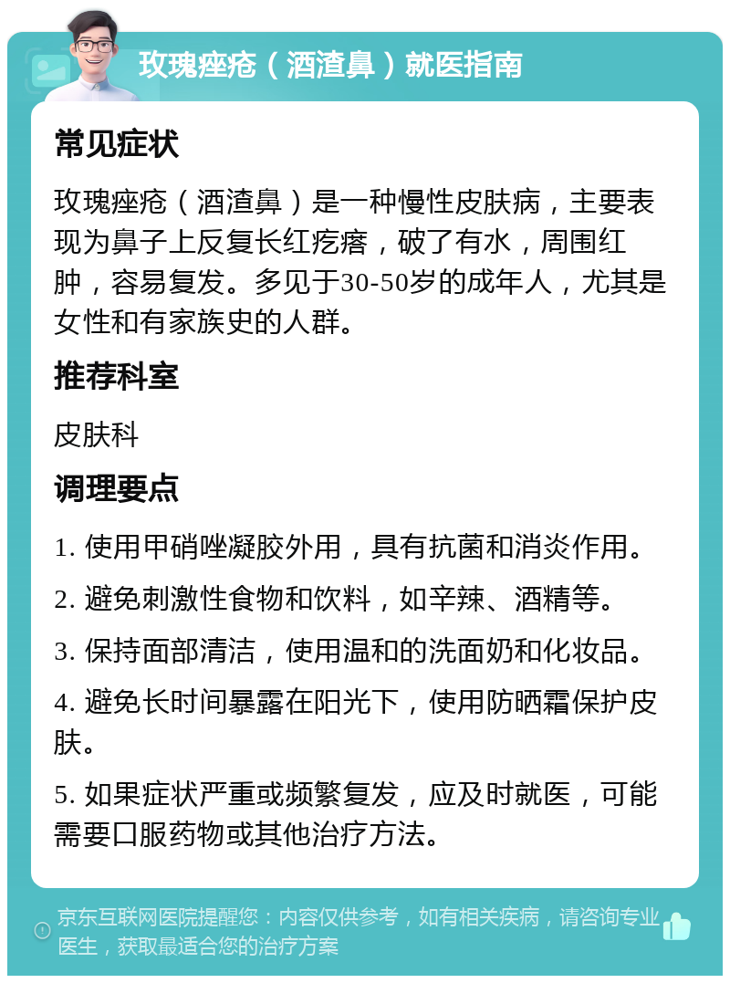 玫瑰痤疮（酒渣鼻）就医指南 常见症状 玫瑰痤疮（酒渣鼻）是一种慢性皮肤病，主要表现为鼻子上反复长红疙瘩，破了有水，周围红肿，容易复发。多见于30-50岁的成年人，尤其是女性和有家族史的人群。 推荐科室 皮肤科 调理要点 1. 使用甲硝唑凝胶外用，具有抗菌和消炎作用。 2. 避免刺激性食物和饮料，如辛辣、酒精等。 3. 保持面部清洁，使用温和的洗面奶和化妆品。 4. 避免长时间暴露在阳光下，使用防晒霜保护皮肤。 5. 如果症状严重或频繁复发，应及时就医，可能需要口服药物或其他治疗方法。