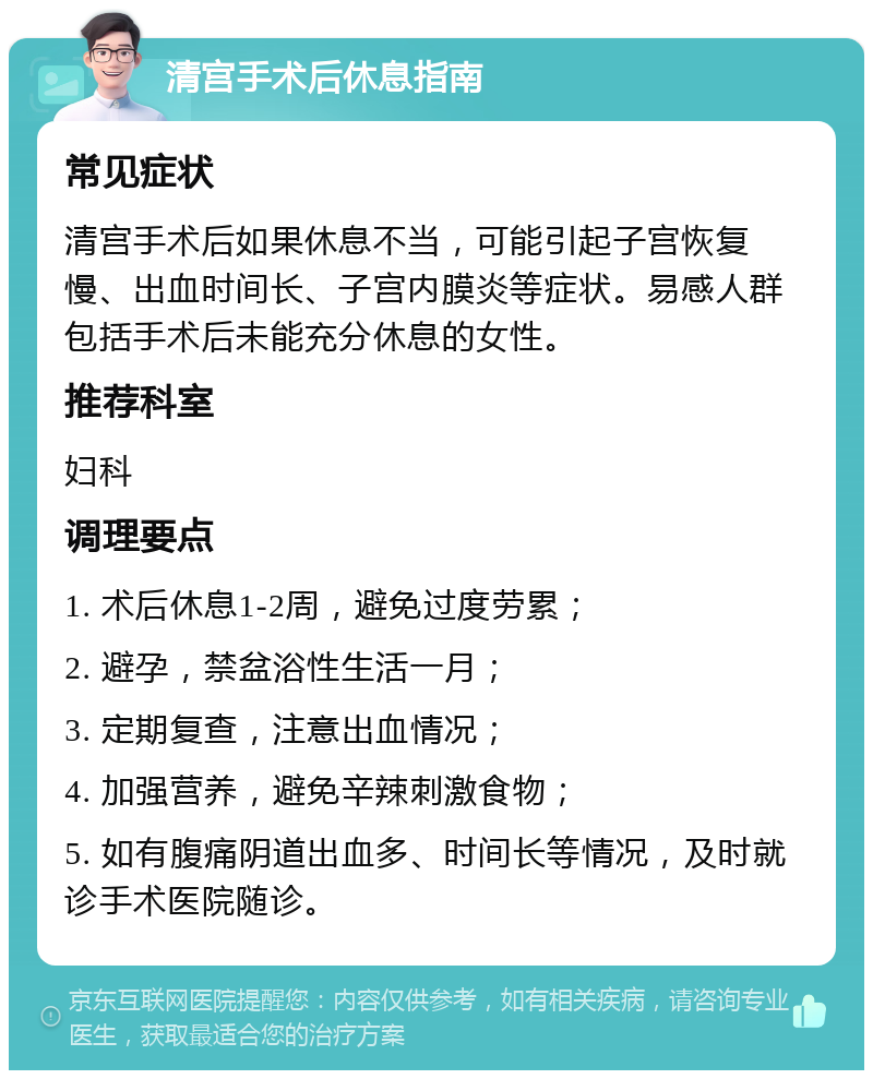 清宫手术后休息指南 常见症状 清宫手术后如果休息不当，可能引起子宫恢复慢、出血时间长、子宫内膜炎等症状。易感人群包括手术后未能充分休息的女性。 推荐科室 妇科 调理要点 1. 术后休息1-2周，避免过度劳累； 2. 避孕，禁盆浴性生活一月； 3. 定期复查，注意出血情况； 4. 加强营养，避免辛辣刺激食物； 5. 如有腹痛阴道出血多、时间长等情况，及时就诊手术医院随诊。