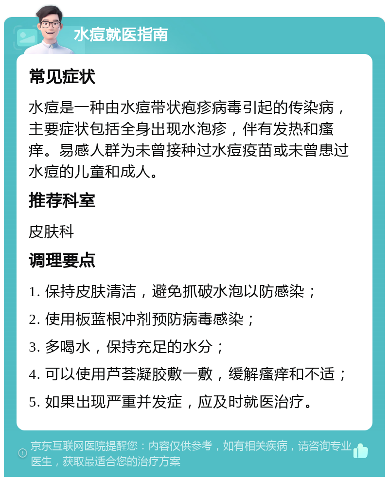 水痘就医指南 常见症状 水痘是一种由水痘带状疱疹病毒引起的传染病，主要症状包括全身出现水泡疹，伴有发热和瘙痒。易感人群为未曾接种过水痘疫苗或未曾患过水痘的儿童和成人。 推荐科室 皮肤科 调理要点 1. 保持皮肤清洁，避免抓破水泡以防感染； 2. 使用板蓝根冲剂预防病毒感染； 3. 多喝水，保持充足的水分； 4. 可以使用芦荟凝胶敷一敷，缓解瘙痒和不适； 5. 如果出现严重并发症，应及时就医治疗。