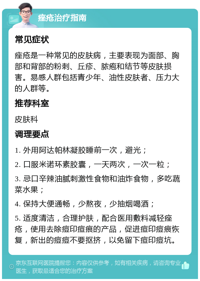 痤疮治疗指南 常见症状 痤疮是一种常见的皮肤病，主要表现为面部、胸部和背部的粉刺、丘疹、脓疱和结节等皮肤损害。易感人群包括青少年、油性皮肤者、压力大的人群等。 推荐科室 皮肤科 调理要点 1. 外用阿达帕林凝胶睡前一次，避光； 2. 口服米诺环素胶囊，一天两次，一次一粒； 3. 忌口辛辣油腻刺激性食物和油炸食物，多吃蔬菜水果； 4. 保持大便通畅，少熬夜，少抽烟喝酒； 5. 适度清洁，合理护肤，配合医用敷料减轻痤疮，使用去除痘印痘痕的产品，促进痘印痘痕恢复，新出的痘痘不要抠挤，以免留下痘印痘坑。