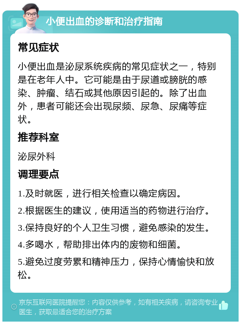 小便出血的诊断和治疗指南 常见症状 小便出血是泌尿系统疾病的常见症状之一，特别是在老年人中。它可能是由于尿道或膀胱的感染、肿瘤、结石或其他原因引起的。除了出血外，患者可能还会出现尿频、尿急、尿痛等症状。 推荐科室 泌尿外科 调理要点 1.及时就医，进行相关检查以确定病因。 2.根据医生的建议，使用适当的药物进行治疗。 3.保持良好的个人卫生习惯，避免感染的发生。 4.多喝水，帮助排出体内的废物和细菌。 5.避免过度劳累和精神压力，保持心情愉快和放松。