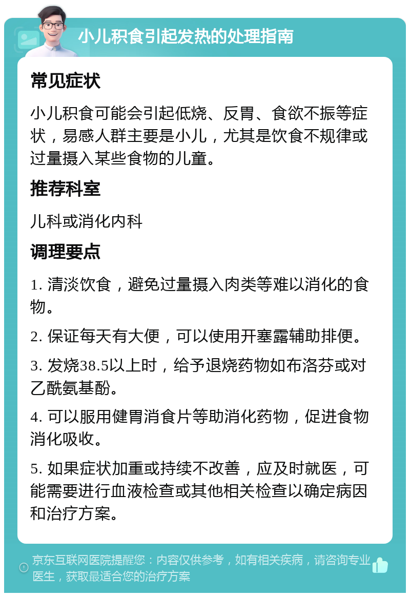 小儿积食引起发热的处理指南 常见症状 小儿积食可能会引起低烧、反胃、食欲不振等症状，易感人群主要是小儿，尤其是饮食不规律或过量摄入某些食物的儿童。 推荐科室 儿科或消化内科 调理要点 1. 清淡饮食，避免过量摄入肉类等难以消化的食物。 2. 保证每天有大便，可以使用开塞露辅助排便。 3. 发烧38.5以上时，给予退烧药物如布洛芬或对乙酰氨基酚。 4. 可以服用健胃消食片等助消化药物，促进食物消化吸收。 5. 如果症状加重或持续不改善，应及时就医，可能需要进行血液检查或其他相关检查以确定病因和治疗方案。