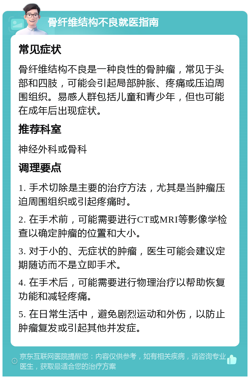 骨纤维结构不良就医指南 常见症状 骨纤维结构不良是一种良性的骨肿瘤，常见于头部和四肢，可能会引起局部肿胀、疼痛或压迫周围组织。易感人群包括儿童和青少年，但也可能在成年后出现症状。 推荐科室 神经外科或骨科 调理要点 1. 手术切除是主要的治疗方法，尤其是当肿瘤压迫周围组织或引起疼痛时。 2. 在手术前，可能需要进行CT或MRI等影像学检查以确定肿瘤的位置和大小。 3. 对于小的、无症状的肿瘤，医生可能会建议定期随访而不是立即手术。 4. 在手术后，可能需要进行物理治疗以帮助恢复功能和减轻疼痛。 5. 在日常生活中，避免剧烈运动和外伤，以防止肿瘤复发或引起其他并发症。