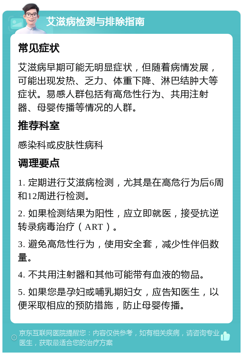 艾滋病检测与排除指南 常见症状 艾滋病早期可能无明显症状，但随着病情发展，可能出现发热、乏力、体重下降、淋巴结肿大等症状。易感人群包括有高危性行为、共用注射器、母婴传播等情况的人群。 推荐科室 感染科或皮肤性病科 调理要点 1. 定期进行艾滋病检测，尤其是在高危行为后6周和12周进行检测。 2. 如果检测结果为阳性，应立即就医，接受抗逆转录病毒治疗（ART）。 3. 避免高危性行为，使用安全套，减少性伴侣数量。 4. 不共用注射器和其他可能带有血液的物品。 5. 如果您是孕妇或哺乳期妇女，应告知医生，以便采取相应的预防措施，防止母婴传播。