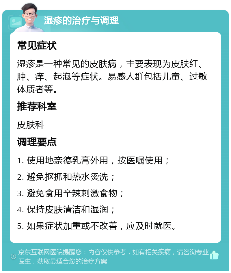 湿疹的治疗与调理 常见症状 湿疹是一种常见的皮肤病，主要表现为皮肤红、肿、痒、起泡等症状。易感人群包括儿童、过敏体质者等。 推荐科室 皮肤科 调理要点 1. 使用地奈德乳膏外用，按医嘱使用； 2. 避免抠抓和热水烫洗； 3. 避免食用辛辣刺激食物； 4. 保持皮肤清洁和湿润； 5. 如果症状加重或不改善，应及时就医。