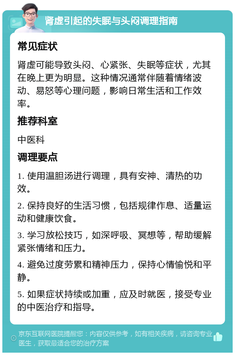 肾虚引起的失眠与头闷调理指南 常见症状 肾虚可能导致头闷、心紧张、失眠等症状，尤其在晚上更为明显。这种情况通常伴随着情绪波动、易怒等心理问题，影响日常生活和工作效率。 推荐科室 中医科 调理要点 1. 使用温胆汤进行调理，具有安神、清热的功效。 2. 保持良好的生活习惯，包括规律作息、适量运动和健康饮食。 3. 学习放松技巧，如深呼吸、冥想等，帮助缓解紧张情绪和压力。 4. 避免过度劳累和精神压力，保持心情愉悦和平静。 5. 如果症状持续或加重，应及时就医，接受专业的中医治疗和指导。