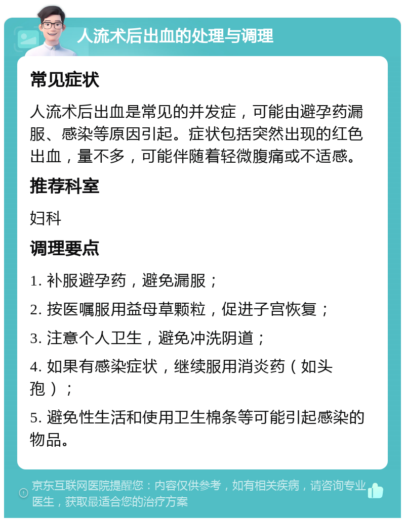 人流术后出血的处理与调理 常见症状 人流术后出血是常见的并发症，可能由避孕药漏服、感染等原因引起。症状包括突然出现的红色出血，量不多，可能伴随着轻微腹痛或不适感。 推荐科室 妇科 调理要点 1. 补服避孕药，避免漏服； 2. 按医嘱服用益母草颗粒，促进子宫恢复； 3. 注意个人卫生，避免冲洗阴道； 4. 如果有感染症状，继续服用消炎药（如头孢）； 5. 避免性生活和使用卫生棉条等可能引起感染的物品。