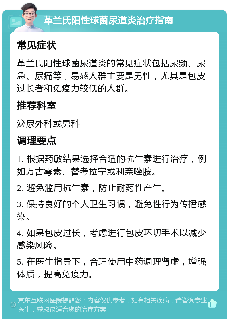 革兰氏阳性球菌尿道炎治疗指南 常见症状 革兰氏阳性球菌尿道炎的常见症状包括尿频、尿急、尿痛等，易感人群主要是男性，尤其是包皮过长者和免疫力较低的人群。 推荐科室 泌尿外科或男科 调理要点 1. 根据药敏结果选择合适的抗生素进行治疗，例如万古霉素、替考拉宁或利奈唑胺。 2. 避免滥用抗生素，防止耐药性产生。 3. 保持良好的个人卫生习惯，避免性行为传播感染。 4. 如果包皮过长，考虑进行包皮环切手术以减少感染风险。 5. 在医生指导下，合理使用中药调理肾虚，增强体质，提高免疫力。