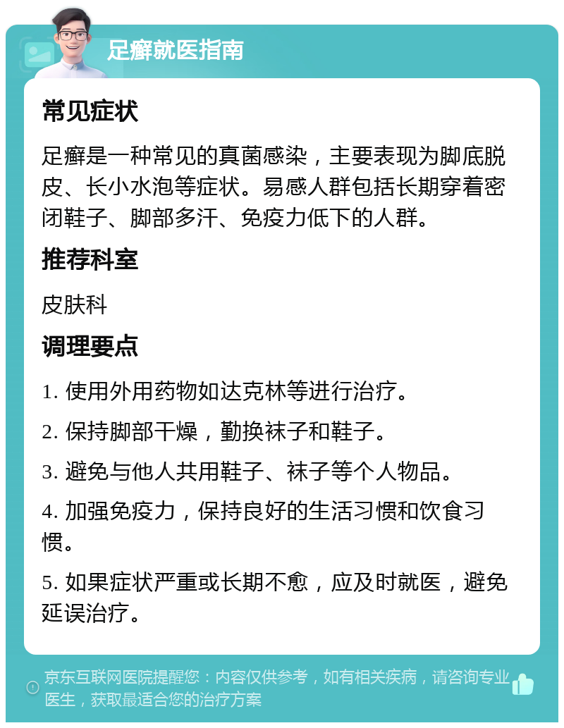 足癣就医指南 常见症状 足癣是一种常见的真菌感染，主要表现为脚底脱皮、长小水泡等症状。易感人群包括长期穿着密闭鞋子、脚部多汗、免疫力低下的人群。 推荐科室 皮肤科 调理要点 1. 使用外用药物如达克林等进行治疗。 2. 保持脚部干燥，勤换袜子和鞋子。 3. 避免与他人共用鞋子、袜子等个人物品。 4. 加强免疫力，保持良好的生活习惯和饮食习惯。 5. 如果症状严重或长期不愈，应及时就医，避免延误治疗。