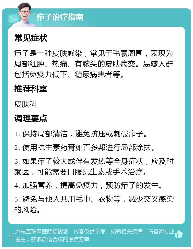 疖子治疗指南 常见症状 疖子是一种皮肤感染，常见于毛囊周围，表现为局部红肿、热痛、有脓头的皮肤病变。易感人群包括免疫力低下、糖尿病患者等。 推荐科室 皮肤科 调理要点 1. 保持局部清洁，避免挤压或刺破疖子。 2. 使用抗生素药膏如百多邦进行局部涂抹。 3. 如果疖子较大或伴有发热等全身症状，应及时就医，可能需要口服抗生素或手术治疗。 4. 加强营养，提高免疫力，预防疖子的发生。 5. 避免与他人共用毛巾、衣物等，减少交叉感染的风险。