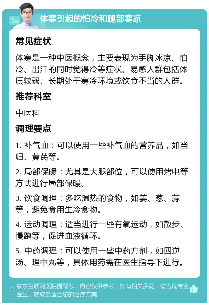 体寒引起的怕冷和腿部寒凉 常见症状 体寒是一种中医概念，主要表现为手脚冰凉、怕冷、出汗的同时觉得冷等症状。易感人群包括体质较弱、长期处于寒冷环境或饮食不当的人群。 推荐科室 中医科 调理要点 1. 补气血：可以使用一些补气血的营养品，如当归、黄芪等。 2. 局部保暖：尤其是大腿部位，可以使用烤电等方式进行局部保暖。 3. 饮食调理：多吃温热的食物，如姜、葱、蒜等，避免食用生冷食物。 4. 运动调理：适当进行一些有氧运动，如散步、慢跑等，促进血液循环。 5. 中药调理：可以使用一些中药方剂，如四逆汤、理中丸等，具体用药需在医生指导下进行。