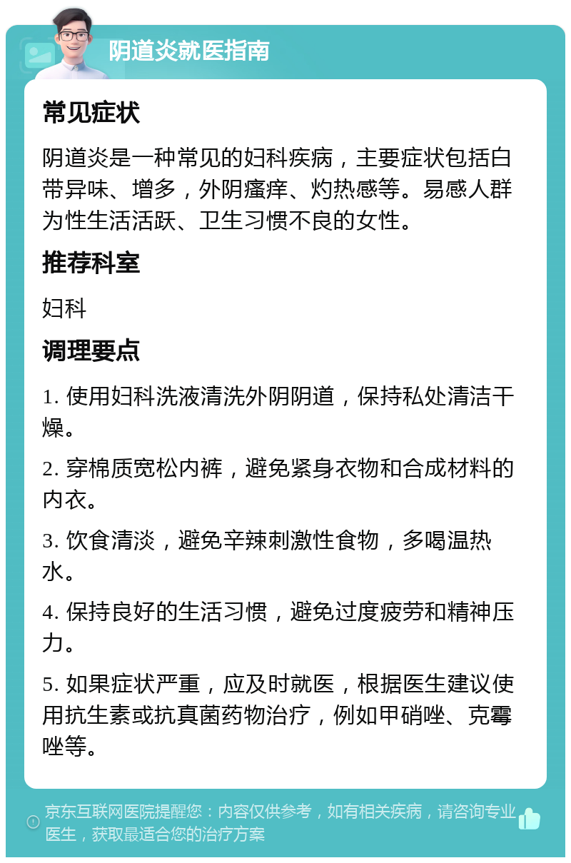 阴道炎就医指南 常见症状 阴道炎是一种常见的妇科疾病，主要症状包括白带异味、增多，外阴瘙痒、灼热感等。易感人群为性生活活跃、卫生习惯不良的女性。 推荐科室 妇科 调理要点 1. 使用妇科洗液清洗外阴阴道，保持私处清洁干燥。 2. 穿棉质宽松内裤，避免紧身衣物和合成材料的内衣。 3. 饮食清淡，避免辛辣刺激性食物，多喝温热水。 4. 保持良好的生活习惯，避免过度疲劳和精神压力。 5. 如果症状严重，应及时就医，根据医生建议使用抗生素或抗真菌药物治疗，例如甲硝唑、克霉唑等。