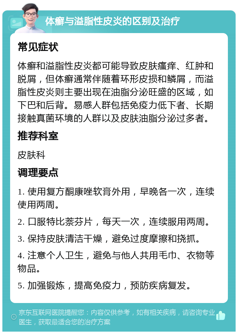 体癣与溢脂性皮炎的区别及治疗 常见症状 体癣和溢脂性皮炎都可能导致皮肤瘙痒、红肿和脱屑，但体癣通常伴随着环形皮损和鳞屑，而溢脂性皮炎则主要出现在油脂分泌旺盛的区域，如下巴和后背。易感人群包括免疫力低下者、长期接触真菌环境的人群以及皮肤油脂分泌过多者。 推荐科室 皮肤科 调理要点 1. 使用复方酮康唑软膏外用，早晚各一次，连续使用两周。 2. 口服特比萘芬片，每天一次，连续服用两周。 3. 保持皮肤清洁干燥，避免过度摩擦和挠抓。 4. 注意个人卫生，避免与他人共用毛巾、衣物等物品。 5. 加强锻炼，提高免疫力，预防疾病复发。