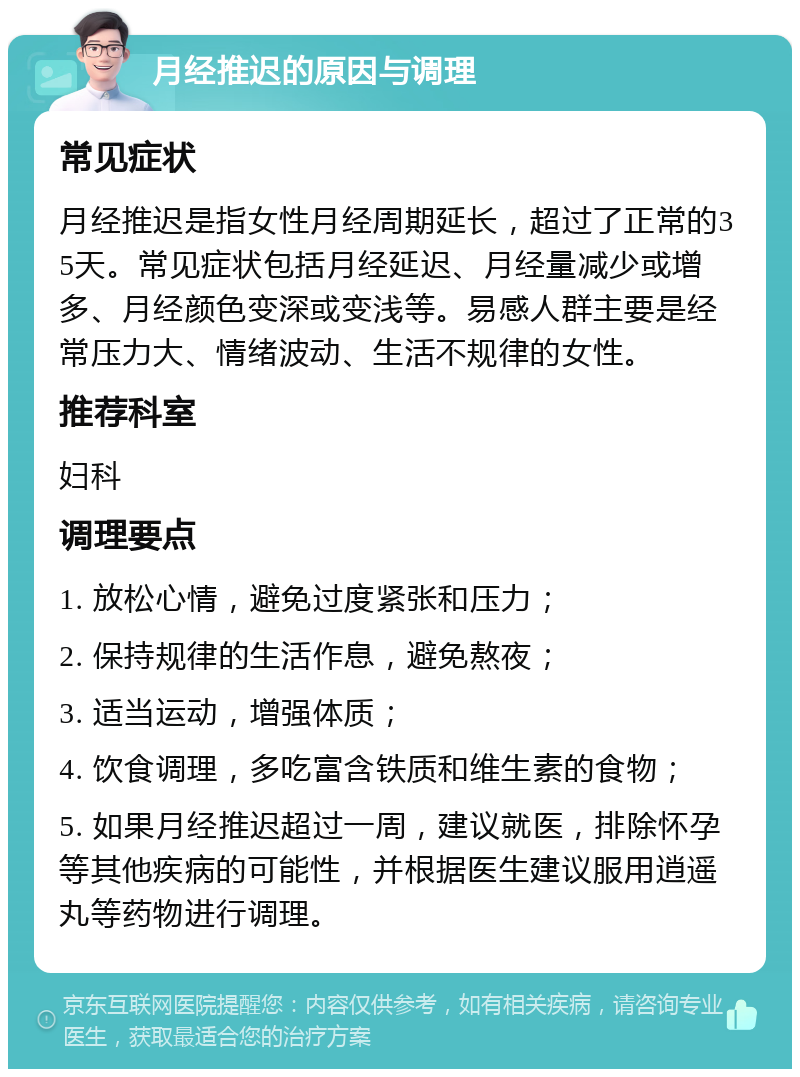 月经推迟的原因与调理 常见症状 月经推迟是指女性月经周期延长，超过了正常的35天。常见症状包括月经延迟、月经量减少或增多、月经颜色变深或变浅等。易感人群主要是经常压力大、情绪波动、生活不规律的女性。 推荐科室 妇科 调理要点 1. 放松心情，避免过度紧张和压力； 2. 保持规律的生活作息，避免熬夜； 3. 适当运动，增强体质； 4. 饮食调理，多吃富含铁质和维生素的食物； 5. 如果月经推迟超过一周，建议就医，排除怀孕等其他疾病的可能性，并根据医生建议服用逍遥丸等药物进行调理。