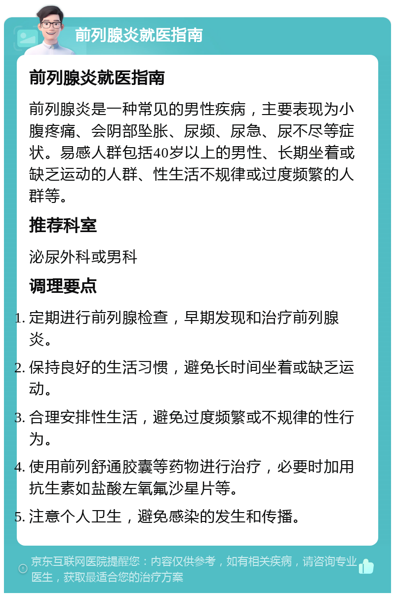 前列腺炎就医指南 前列腺炎就医指南 前列腺炎是一种常见的男性疾病，主要表现为小腹疼痛、会阴部坠胀、尿频、尿急、尿不尽等症状。易感人群包括40岁以上的男性、长期坐着或缺乏运动的人群、性生活不规律或过度频繁的人群等。 推荐科室 泌尿外科或男科 调理要点 定期进行前列腺检查，早期发现和治疗前列腺炎。 保持良好的生活习惯，避免长时间坐着或缺乏运动。 合理安排性生活，避免过度频繁或不规律的性行为。 使用前列舒通胶囊等药物进行治疗，必要时加用抗生素如盐酸左氧氟沙星片等。 注意个人卫生，避免感染的发生和传播。