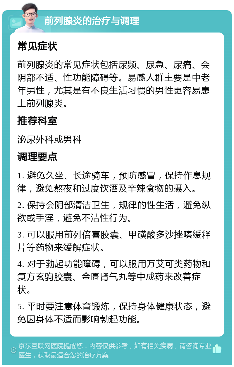 前列腺炎的治疗与调理 常见症状 前列腺炎的常见症状包括尿频、尿急、尿痛、会阴部不适、性功能障碍等。易感人群主要是中老年男性，尤其是有不良生活习惯的男性更容易患上前列腺炎。 推荐科室 泌尿外科或男科 调理要点 1. 避免久坐、长途骑车，预防感冒，保持作息规律，避免熬夜和过度饮酒及辛辣食物的摄入。 2. 保持会阴部清洁卫生，规律的性生活，避免纵欲或手淫，避免不洁性行为。 3. 可以服用前列倍喜胶囊、甲磺酸多沙挫嗪缓释片等药物来缓解症状。 4. 对于勃起功能障碍，可以服用万艾可类药物和复方玄驹胶囊、金匮肾气丸等中成药来改善症状。 5. 平时要注意体育锻炼，保持身体健康状态，避免因身体不适而影响勃起功能。