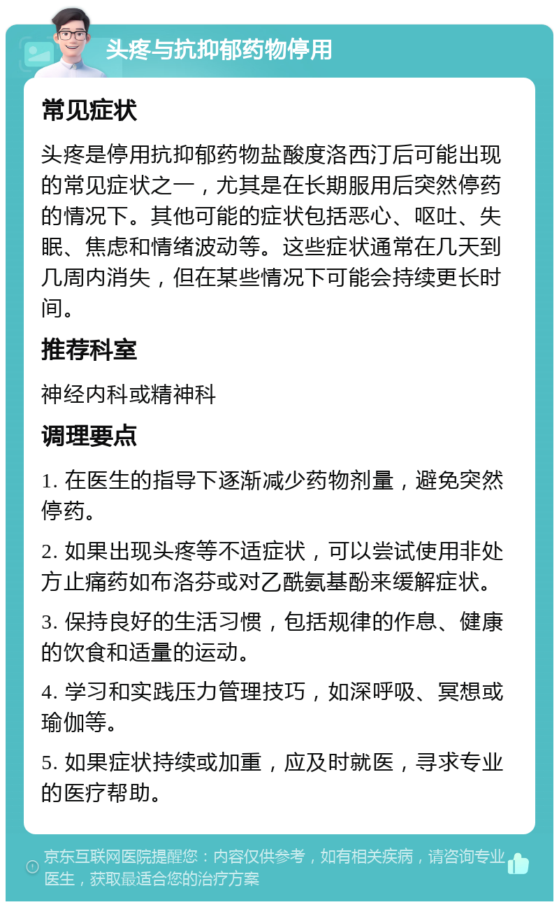 头疼与抗抑郁药物停用 常见症状 头疼是停用抗抑郁药物盐酸度洛西汀后可能出现的常见症状之一，尤其是在长期服用后突然停药的情况下。其他可能的症状包括恶心、呕吐、失眠、焦虑和情绪波动等。这些症状通常在几天到几周内消失，但在某些情况下可能会持续更长时间。 推荐科室 神经内科或精神科 调理要点 1. 在医生的指导下逐渐减少药物剂量，避免突然停药。 2. 如果出现头疼等不适症状，可以尝试使用非处方止痛药如布洛芬或对乙酰氨基酚来缓解症状。 3. 保持良好的生活习惯，包括规律的作息、健康的饮食和适量的运动。 4. 学习和实践压力管理技巧，如深呼吸、冥想或瑜伽等。 5. 如果症状持续或加重，应及时就医，寻求专业的医疗帮助。