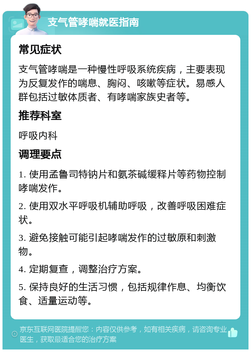 支气管哮喘就医指南 常见症状 支气管哮喘是一种慢性呼吸系统疾病，主要表现为反复发作的喘息、胸闷、咳嗽等症状。易感人群包括过敏体质者、有哮喘家族史者等。 推荐科室 呼吸内科 调理要点 1. 使用孟鲁司特钠片和氨茶碱缓释片等药物控制哮喘发作。 2. 使用双水平呼吸机辅助呼吸，改善呼吸困难症状。 3. 避免接触可能引起哮喘发作的过敏原和刺激物。 4. 定期复查，调整治疗方案。 5. 保持良好的生活习惯，包括规律作息、均衡饮食、适量运动等。