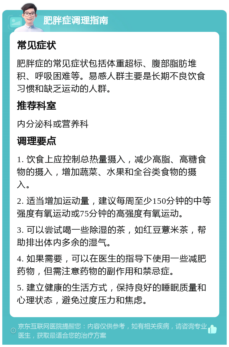 肥胖症调理指南 常见症状 肥胖症的常见症状包括体重超标、腹部脂肪堆积、呼吸困难等。易感人群主要是长期不良饮食习惯和缺乏运动的人群。 推荐科室 内分泌科或营养科 调理要点 1. 饮食上应控制总热量摄入，减少高脂、高糖食物的摄入，增加蔬菜、水果和全谷类食物的摄入。 2. 适当增加运动量，建议每周至少150分钟的中等强度有氧运动或75分钟的高强度有氧运动。 3. 可以尝试喝一些除湿的茶，如红豆薏米茶，帮助排出体内多余的湿气。 4. 如果需要，可以在医生的指导下使用一些减肥药物，但需注意药物的副作用和禁忌症。 5. 建立健康的生活方式，保持良好的睡眠质量和心理状态，避免过度压力和焦虑。