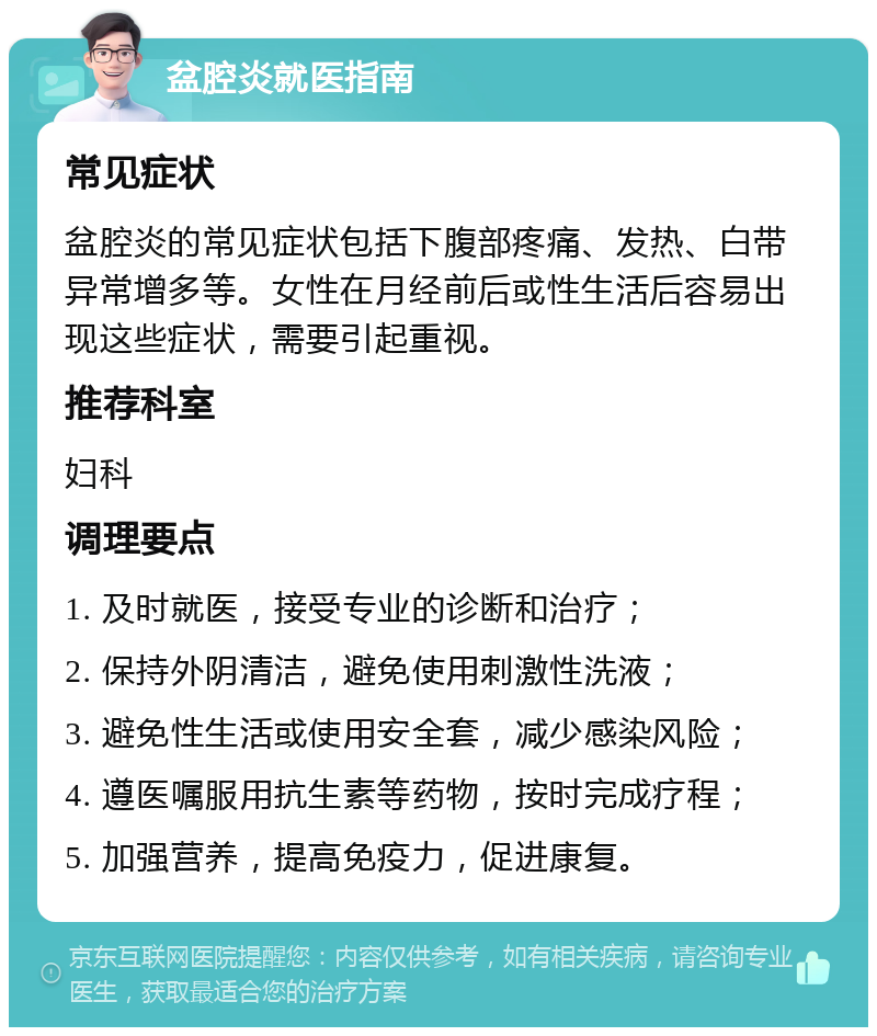 盆腔炎就医指南 常见症状 盆腔炎的常见症状包括下腹部疼痛、发热、白带异常增多等。女性在月经前后或性生活后容易出现这些症状，需要引起重视。 推荐科室 妇科 调理要点 1. 及时就医，接受专业的诊断和治疗； 2. 保持外阴清洁，避免使用刺激性洗液； 3. 避免性生活或使用安全套，减少感染风险； 4. 遵医嘱服用抗生素等药物，按时完成疗程； 5. 加强营养，提高免疫力，促进康复。