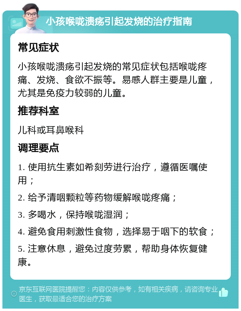 小孩喉咙溃疡引起发烧的治疗指南 常见症状 小孩喉咙溃疡引起发烧的常见症状包括喉咙疼痛、发烧、食欲不振等。易感人群主要是儿童，尤其是免疫力较弱的儿童。 推荐科室 儿科或耳鼻喉科 调理要点 1. 使用抗生素如希刻劳进行治疗，遵循医嘱使用； 2. 给予清咽颗粒等药物缓解喉咙疼痛； 3. 多喝水，保持喉咙湿润； 4. 避免食用刺激性食物，选择易于咽下的软食； 5. 注意休息，避免过度劳累，帮助身体恢复健康。