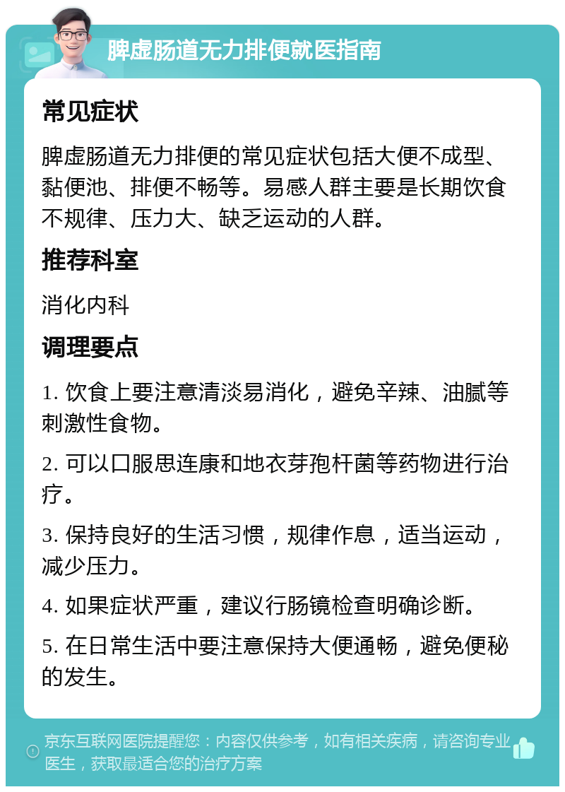 脾虚肠道无力排便就医指南 常见症状 脾虚肠道无力排便的常见症状包括大便不成型、黏便池、排便不畅等。易感人群主要是长期饮食不规律、压力大、缺乏运动的人群。 推荐科室 消化内科 调理要点 1. 饮食上要注意清淡易消化，避免辛辣、油腻等刺激性食物。 2. 可以口服思连康和地衣芽孢杆菌等药物进行治疗。 3. 保持良好的生活习惯，规律作息，适当运动，减少压力。 4. 如果症状严重，建议行肠镜检查明确诊断。 5. 在日常生活中要注意保持大便通畅，避免便秘的发生。