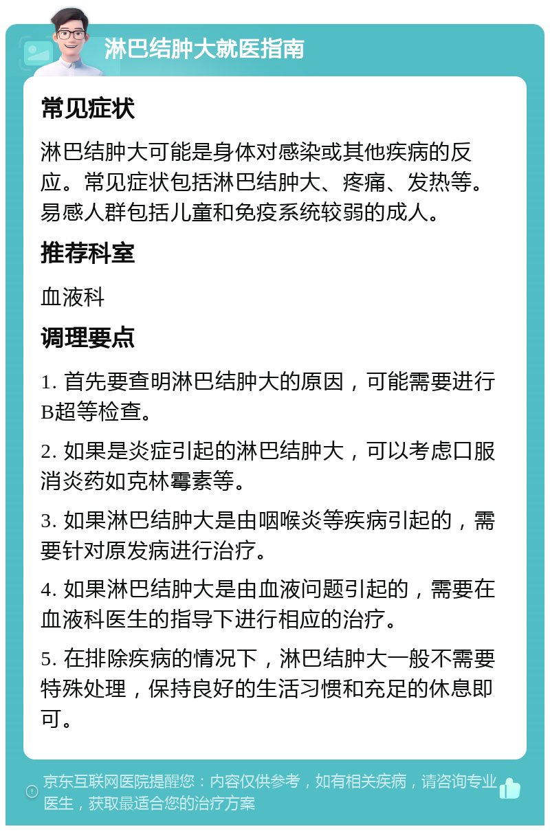 淋巴结肿大就医指南 常见症状 淋巴结肿大可能是身体对感染或其他疾病的反应。常见症状包括淋巴结肿大、疼痛、发热等。易感人群包括儿童和免疫系统较弱的成人。 推荐科室 血液科 调理要点 1. 首先要查明淋巴结肿大的原因，可能需要进行B超等检查。 2. 如果是炎症引起的淋巴结肿大，可以考虑口服消炎药如克林霉素等。 3. 如果淋巴结肿大是由咽喉炎等疾病引起的，需要针对原发病进行治疗。 4. 如果淋巴结肿大是由血液问题引起的，需要在血液科医生的指导下进行相应的治疗。 5. 在排除疾病的情况下，淋巴结肿大一般不需要特殊处理，保持良好的生活习惯和充足的休息即可。