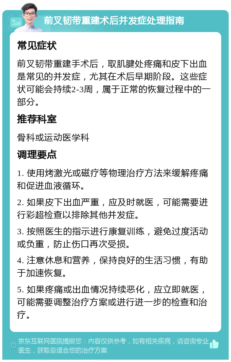 前叉韧带重建术后并发症处理指南 常见症状 前叉韧带重建手术后，取肌腱处疼痛和皮下出血是常见的并发症，尤其在术后早期阶段。这些症状可能会持续2-3周，属于正常的恢复过程中的一部分。 推荐科室 骨科或运动医学科 调理要点 1. 使用烤激光或磁疗等物理治疗方法来缓解疼痛和促进血液循环。 2. 如果皮下出血严重，应及时就医，可能需要进行彩超检查以排除其他并发症。 3. 按照医生的指示进行康复训练，避免过度活动或负重，防止伤口再次受损。 4. 注意休息和营养，保持良好的生活习惯，有助于加速恢复。 5. 如果疼痛或出血情况持续恶化，应立即就医，可能需要调整治疗方案或进行进一步的检查和治疗。