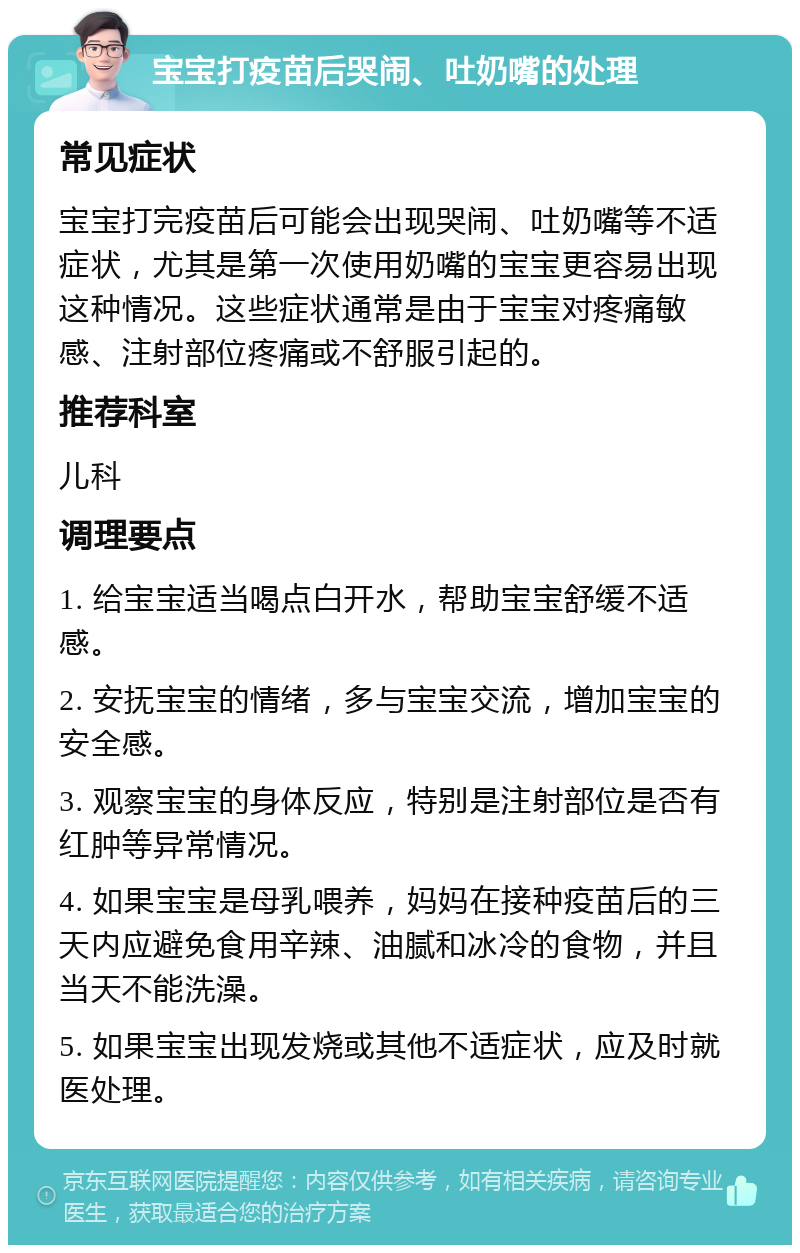 宝宝打疫苗后哭闹、吐奶嘴的处理 常见症状 宝宝打完疫苗后可能会出现哭闹、吐奶嘴等不适症状，尤其是第一次使用奶嘴的宝宝更容易出现这种情况。这些症状通常是由于宝宝对疼痛敏感、注射部位疼痛或不舒服引起的。 推荐科室 儿科 调理要点 1. 给宝宝适当喝点白开水，帮助宝宝舒缓不适感。 2. 安抚宝宝的情绪，多与宝宝交流，增加宝宝的安全感。 3. 观察宝宝的身体反应，特别是注射部位是否有红肿等异常情况。 4. 如果宝宝是母乳喂养，妈妈在接种疫苗后的三天内应避免食用辛辣、油腻和冰冷的食物，并且当天不能洗澡。 5. 如果宝宝出现发烧或其他不适症状，应及时就医处理。