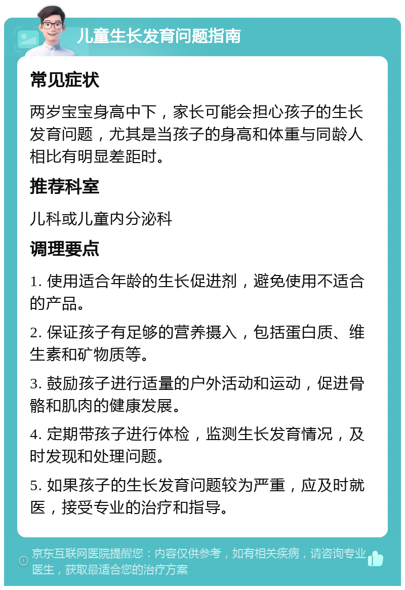 儿童生长发育问题指南 常见症状 两岁宝宝身高中下，家长可能会担心孩子的生长发育问题，尤其是当孩子的身高和体重与同龄人相比有明显差距时。 推荐科室 儿科或儿童内分泌科 调理要点 1. 使用适合年龄的生长促进剂，避免使用不适合的产品。 2. 保证孩子有足够的营养摄入，包括蛋白质、维生素和矿物质等。 3. 鼓励孩子进行适量的户外活动和运动，促进骨骼和肌肉的健康发展。 4. 定期带孩子进行体检，监测生长发育情况，及时发现和处理问题。 5. 如果孩子的生长发育问题较为严重，应及时就医，接受专业的治疗和指导。