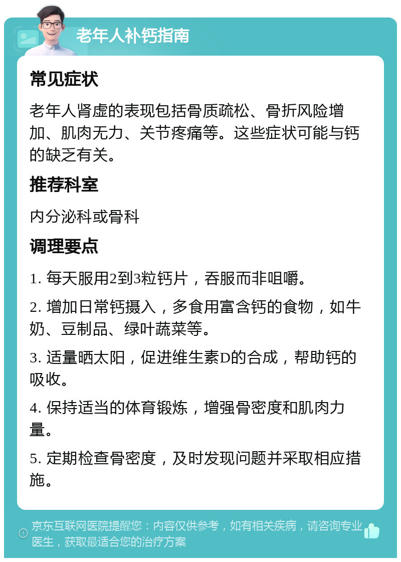 老年人补钙指南 常见症状 老年人肾虚的表现包括骨质疏松、骨折风险增加、肌肉无力、关节疼痛等。这些症状可能与钙的缺乏有关。 推荐科室 内分泌科或骨科 调理要点 1. 每天服用2到3粒钙片，吞服而非咀嚼。 2. 增加日常钙摄入，多食用富含钙的食物，如牛奶、豆制品、绿叶蔬菜等。 3. 适量晒太阳，促进维生素D的合成，帮助钙的吸收。 4. 保持适当的体育锻炼，增强骨密度和肌肉力量。 5. 定期检查骨密度，及时发现问题并采取相应措施。