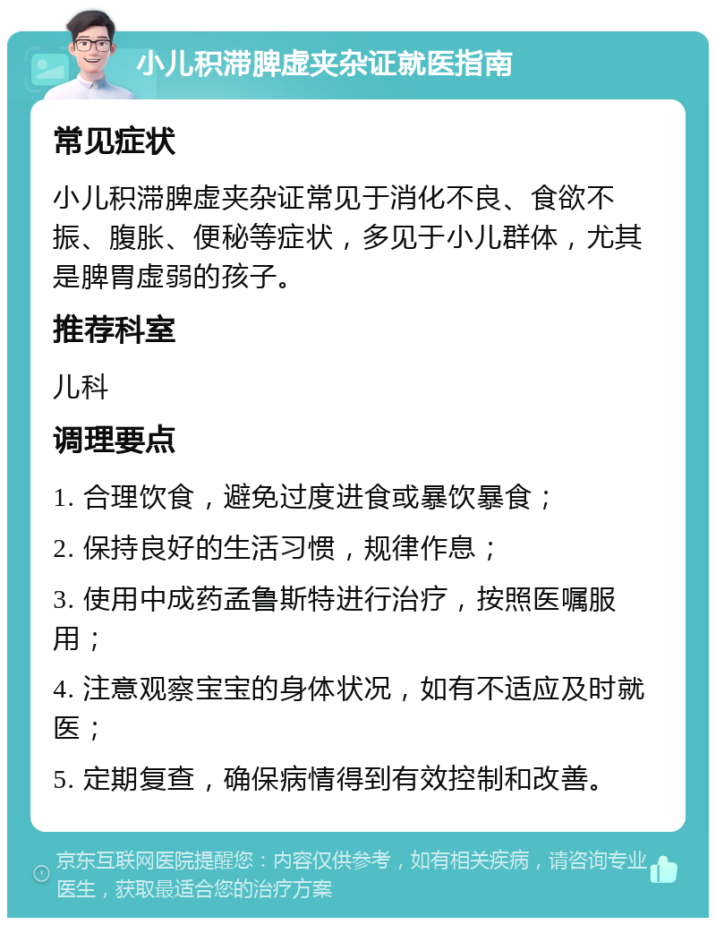 小儿积滞脾虚夹杂证就医指南 常见症状 小儿积滞脾虚夹杂证常见于消化不良、食欲不振、腹胀、便秘等症状，多见于小儿群体，尤其是脾胃虚弱的孩子。 推荐科室 儿科 调理要点 1. 合理饮食，避免过度进食或暴饮暴食； 2. 保持良好的生活习惯，规律作息； 3. 使用中成药孟鲁斯特进行治疗，按照医嘱服用； 4. 注意观察宝宝的身体状况，如有不适应及时就医； 5. 定期复查，确保病情得到有效控制和改善。