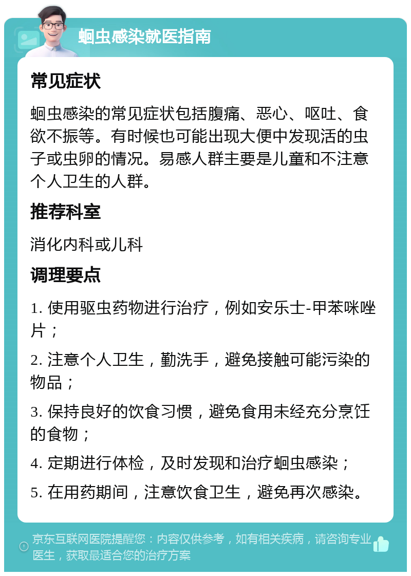 蛔虫感染就医指南 常见症状 蛔虫感染的常见症状包括腹痛、恶心、呕吐、食欲不振等。有时候也可能出现大便中发现活的虫子或虫卵的情况。易感人群主要是儿童和不注意个人卫生的人群。 推荐科室 消化内科或儿科 调理要点 1. 使用驱虫药物进行治疗，例如安乐士-甲苯咪唑片； 2. 注意个人卫生，勤洗手，避免接触可能污染的物品； 3. 保持良好的饮食习惯，避免食用未经充分烹饪的食物； 4. 定期进行体检，及时发现和治疗蛔虫感染； 5. 在用药期间，注意饮食卫生，避免再次感染。