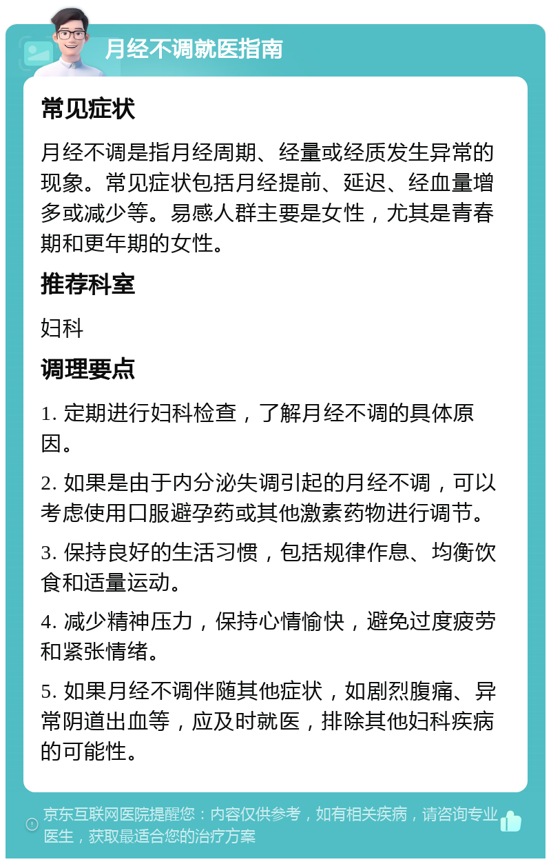 月经不调就医指南 常见症状 月经不调是指月经周期、经量或经质发生异常的现象。常见症状包括月经提前、延迟、经血量增多或减少等。易感人群主要是女性，尤其是青春期和更年期的女性。 推荐科室 妇科 调理要点 1. 定期进行妇科检查，了解月经不调的具体原因。 2. 如果是由于内分泌失调引起的月经不调，可以考虑使用口服避孕药或其他激素药物进行调节。 3. 保持良好的生活习惯，包括规律作息、均衡饮食和适量运动。 4. 减少精神压力，保持心情愉快，避免过度疲劳和紧张情绪。 5. 如果月经不调伴随其他症状，如剧烈腹痛、异常阴道出血等，应及时就医，排除其他妇科疾病的可能性。