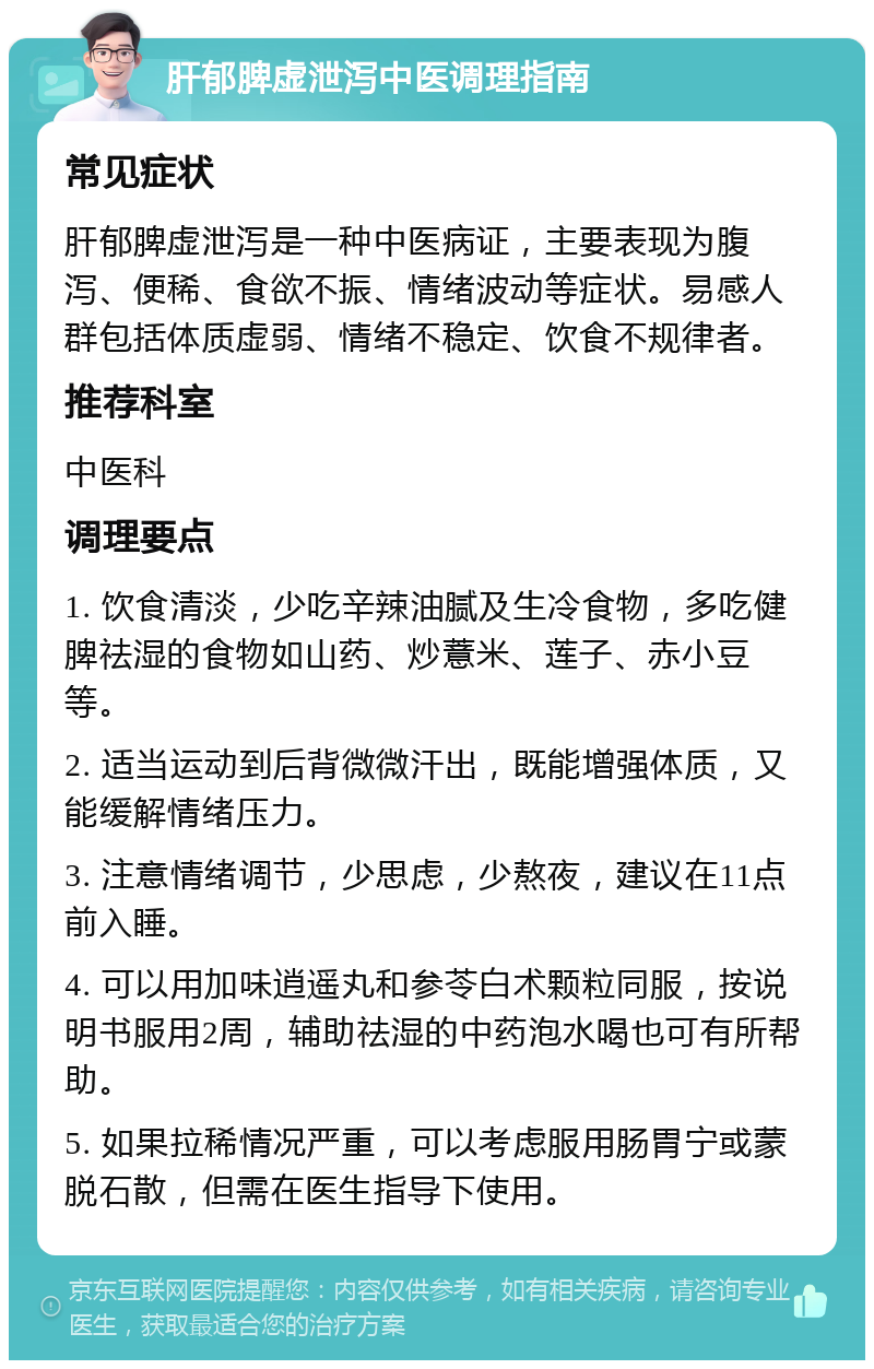 肝郁脾虚泄泻中医调理指南 常见症状 肝郁脾虚泄泻是一种中医病证，主要表现为腹泻、便稀、食欲不振、情绪波动等症状。易感人群包括体质虚弱、情绪不稳定、饮食不规律者。 推荐科室 中医科 调理要点 1. 饮食清淡，少吃辛辣油腻及生冷食物，多吃健脾祛湿的食物如山药、炒薏米、莲子、赤小豆等。 2. 适当运动到后背微微汗出，既能增强体质，又能缓解情绪压力。 3. 注意情绪调节，少思虑，少熬夜，建议在11点前入睡。 4. 可以用加味逍遥丸和参苓白术颗粒同服，按说明书服用2周，辅助祛湿的中药泡水喝也可有所帮助。 5. 如果拉稀情况严重，可以考虑服用肠胃宁或蒙脱石散，但需在医生指导下使用。