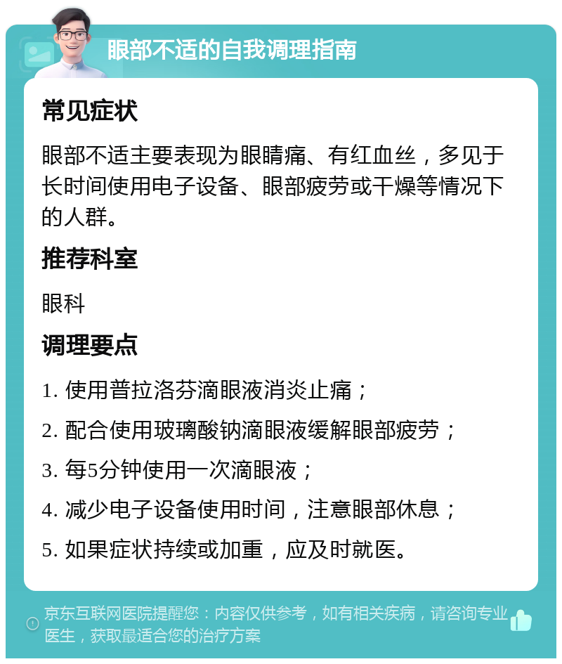 眼部不适的自我调理指南 常见症状 眼部不适主要表现为眼睛痛、有红血丝，多见于长时间使用电子设备、眼部疲劳或干燥等情况下的人群。 推荐科室 眼科 调理要点 1. 使用普拉洛芬滴眼液消炎止痛； 2. 配合使用玻璃酸钠滴眼液缓解眼部疲劳； 3. 每5分钟使用一次滴眼液； 4. 减少电子设备使用时间，注意眼部休息； 5. 如果症状持续或加重，应及时就医。