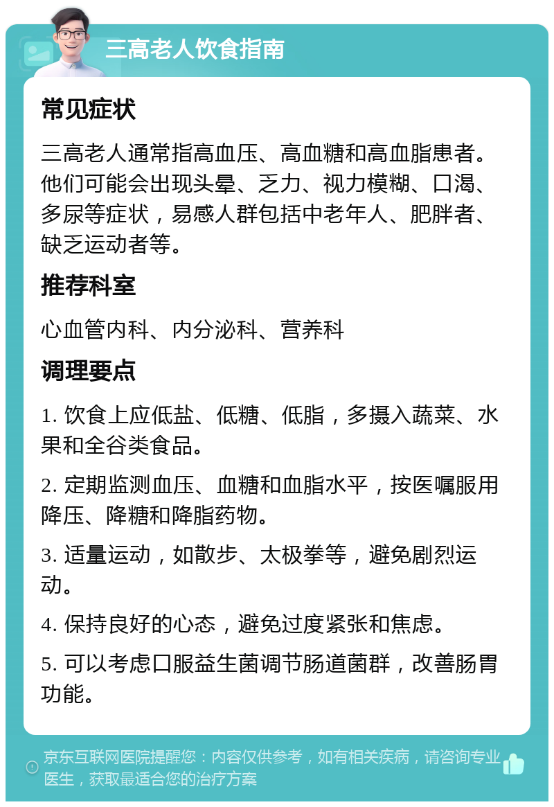 三高老人饮食指南 常见症状 三高老人通常指高血压、高血糖和高血脂患者。他们可能会出现头晕、乏力、视力模糊、口渴、多尿等症状，易感人群包括中老年人、肥胖者、缺乏运动者等。 推荐科室 心血管内科、内分泌科、营养科 调理要点 1. 饮食上应低盐、低糖、低脂，多摄入蔬菜、水果和全谷类食品。 2. 定期监测血压、血糖和血脂水平，按医嘱服用降压、降糖和降脂药物。 3. 适量运动，如散步、太极拳等，避免剧烈运动。 4. 保持良好的心态，避免过度紧张和焦虑。 5. 可以考虑口服益生菌调节肠道菌群，改善肠胃功能。