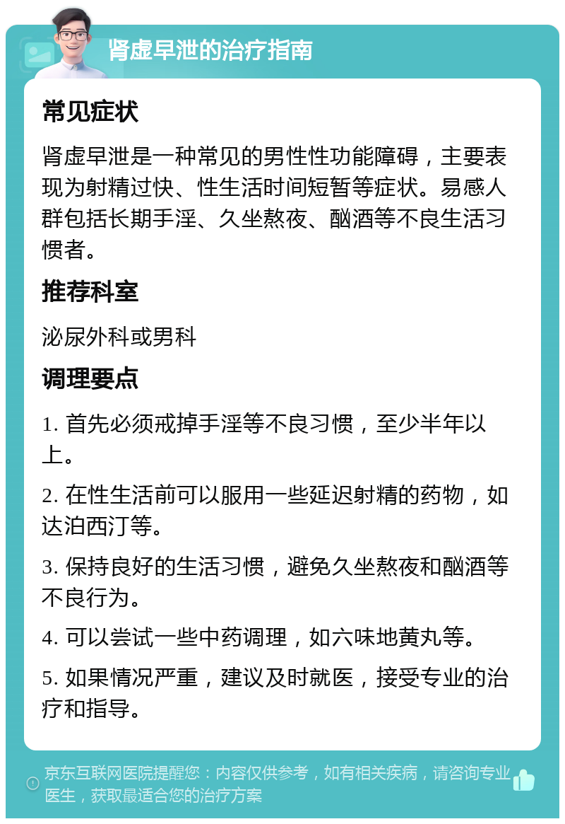 肾虚早泄的治疗指南 常见症状 肾虚早泄是一种常见的男性性功能障碍，主要表现为射精过快、性生活时间短暂等症状。易感人群包括长期手淫、久坐熬夜、酗酒等不良生活习惯者。 推荐科室 泌尿外科或男科 调理要点 1. 首先必须戒掉手淫等不良习惯，至少半年以上。 2. 在性生活前可以服用一些延迟射精的药物，如达泊西汀等。 3. 保持良好的生活习惯，避免久坐熬夜和酗酒等不良行为。 4. 可以尝试一些中药调理，如六味地黄丸等。 5. 如果情况严重，建议及时就医，接受专业的治疗和指导。