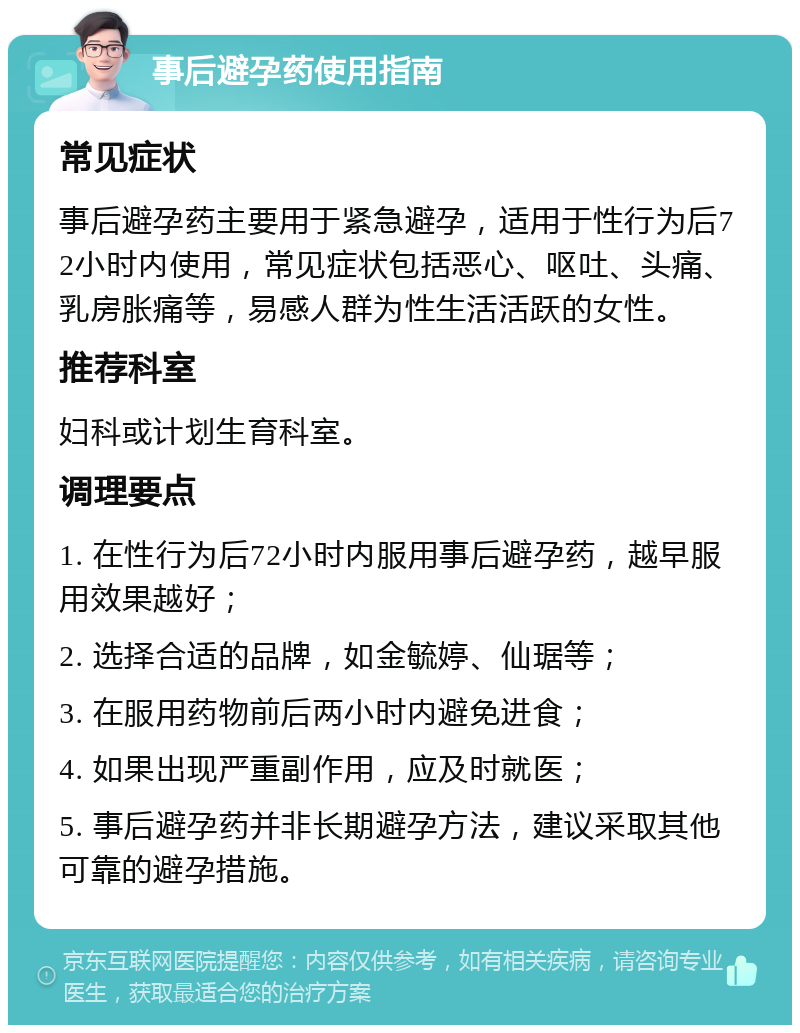 事后避孕药使用指南 常见症状 事后避孕药主要用于紧急避孕，适用于性行为后72小时内使用，常见症状包括恶心、呕吐、头痛、乳房胀痛等，易感人群为性生活活跃的女性。 推荐科室 妇科或计划生育科室。 调理要点 1. 在性行为后72小时内服用事后避孕药，越早服用效果越好； 2. 选择合适的品牌，如金毓婷、仙琚等； 3. 在服用药物前后两小时内避免进食； 4. 如果出现严重副作用，应及时就医； 5. 事后避孕药并非长期避孕方法，建议采取其他可靠的避孕措施。