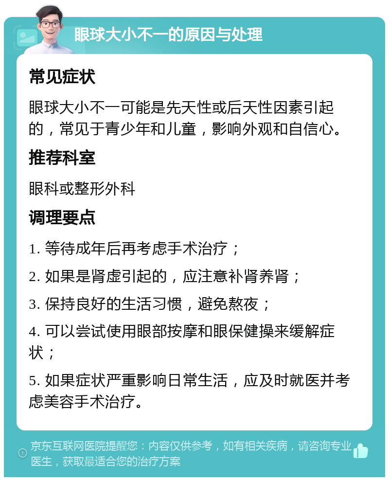 眼球大小不一的原因与处理 常见症状 眼球大小不一可能是先天性或后天性因素引起的，常见于青少年和儿童，影响外观和自信心。 推荐科室 眼科或整形外科 调理要点 1. 等待成年后再考虑手术治疗； 2. 如果是肾虚引起的，应注意补肾养肾； 3. 保持良好的生活习惯，避免熬夜； 4. 可以尝试使用眼部按摩和眼保健操来缓解症状； 5. 如果症状严重影响日常生活，应及时就医并考虑美容手术治疗。